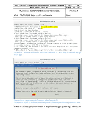 IES L’ESTATUT – CFGS Administració de Sistemes Informàtics en Xarxa UF 4 P1
M15: Mòdul de DUAL DATA: 19/11/15
P1. Avaries, manteniment i Gestió d'incidències. Pràctica 1
NOM I COGNOMS: Alejandro Flores Sagués Grup:
Després de l’anterior instal·lació, instal·lem finalment el GLPI amb la comanda apt-get
install glpi.
Quan arribem a aquesta opció fem enter sobre la opció Sí.
Després acte seguit et demana que col·loquis las contrasenyes adients i ja finalitza sola.
2.- Fes un usuari super-admin diferent al de per defecte (glpi) que es digui AdminGLPI
 