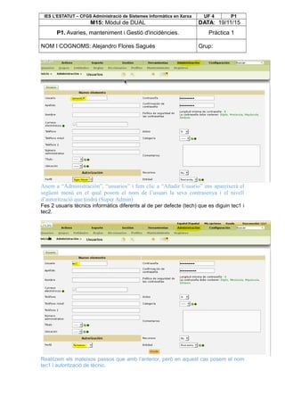 IES L’ESTATUT – CFGS Administració de Sistemes Informàtics en Xarxa UF 4 P1
M15: Mòdul de DUAL DATA: 19/11/15
P1. Avaries, manteniment i Gestió d'incidències. Pràctica 1
NOM I COGNOMS: Alejandro Flores Sagués Grup:
Anem a “Administración”, “usuarios” i fem clic a “Añadir Usuario” ens apareixerà el
següent menú en el qual posem el nom de l’usuari la seva contrasenya i el nivell
d’autorització que tindrà (Super Admin)
Fes 2 usuaris tècnics informàtics diferents al de per defecte (tech) que es diguin tec1 i
tec2.
Realitzem els mateixos passos que amb l’anterior, però en aquest cas posem el nom
tec1 i autorització de tècnic.
 