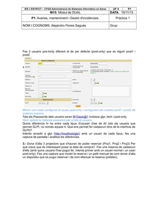 IES L’ESTATUT – CFGS Administració de Sistemes Informàtics en Xarxa UF 4 P1
M15: Mòdul de DUAL DATA: 19/11/15
P1. Avaries, manteniment i Gestió d'incidències. Pràctica 1
NOM I COGNOMS: Alejandro Flores Sagués Grup:
Fes 2 usuaris pos-tonly diferent al de per defecte (post-only) que es diguin post1 i
post2
Mirem com esta configurat el usuari post-only i configurem els nostres post1 i post2 de
mateixa manera.
Tots els Passwords dels usuaris seran M15asix@1 inclosos glpi, tech i post-only.
Hem aplicat la mateixa password per a tots el usuaris.
Quina diferència hi ha entre cada tipus d'ususari (has de dir tots els usuaris que
permet GLPI, no només aquest 4. Que ens permet fer cadascun dins de la interfície de
GLPI)?
Intenta accedir a glpi (http://localhost/glpi) amb un usuari de cada tipus, fes una
captura de pantalla i analitza les diferències
3.- Dona d'alta 3 projectors que s'hauran de poder reservar (Proj1, Proj2 i Proj3) Per
què creus que és interessant posar la data de compra?. Fes una reserva de cadascun
d'ells (amb quins usuaris l'has pogut fer, intenta primer amb un usuari normal i un usari
post-only). Fes una captura que mostri la reserva i un petit manual de com donar d'alta
un dispositiu que es pugui reservar i de com efectuar la reserva (préstec).
 