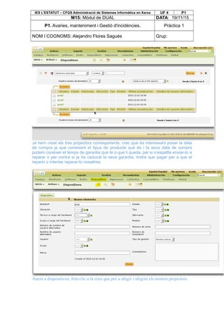 IES L’ESTATUT – CFGS Administració de Sistemes Informàtics en Xarxa UF 4 P1
M15: Mòdul de DUAL DATA: 19/11/15
P1. Avaries, manteniment i Gestió d'incidències. Pràctica 1
NOM I COGNOMS: Alejandro Flores Sagués Grup:
Ja hem creat els tres projectors corresponents, crec que és interessant posar la data
de compra ja que coneixent el tipus de producte que és i la seva data de compra
podem conèixer el temps de garantia que té o que li queda, per si s’espatlla enviar-lo a
reparar o per contra si ja ha caducat la seva garantia, tindre que pagar per a que el
reparin o intentar reparar-lo nosaltres.
Anem a dispositivos, fem clic a la creu que per a afegir i afegim els nostres projectors.
 