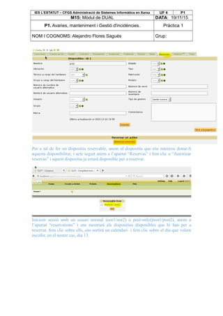 IES L’ESTATUT – CFGS Administració de Sistemes Informàtics en Xarxa UF 4 P1
M15: Mòdul de DUAL DATA: 19/11/15
P1. Avaries, manteniment i Gestió d'incidències. Pràctica 1
NOM I COGNOMS: Alejandro Flores Sagués Grup:
Per a tal de fer un dispositiu reservable, anem al dispositiu que ens interessi donar-li
aquesta disponibilitat, i acte seguit anem a l’apartat “Reservas” i fem clic a “Autorizar
reservas” i aquest dispositiu ja estarà disponible per a reservar.
Iniciem sessió amb un usuari normal (nor1/nor2) o post-only(post1/post2), anem a
l’apartat “reservations” i ens mostrarà els dispositius disponibles que hi han per a
reservar, fem clic sobre ells, ens sortirà un calendari i fem clic sobre el dia que volem
escollir, en el nostre cas, dia 13.
 