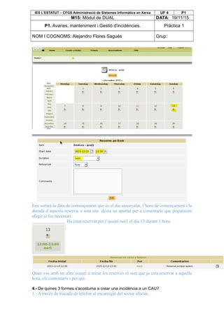 IES L’ESTATUT – CFGS Administració de Sistemes Informàtics en Xarxa UF 4 P1
M15: Mòdul de DUAL DATA: 19/11/15
P1. Avaries, manteniment i Gestió d'incidències. Pràctica 1
NOM I COGNOMS: Alejandro Flores Sagués Grup:
Ens sortirà la data de començament que és el dia assenyalat, l’hora de començament i la
durada d’aquesta reserva, a sota ens deixa un apartat per a comentaris que poguéssim
afegir si fos necessari.
Ha estat reservat per l’usuari nor1 el dia 13 durant 1 hora.
Quan vas amb un altre usuari a mirar les reserves et surt que ja esta reservat a aquella
hora, els comentaris i per qui.
4.- De quines 3 formes s'acostuma a crear una incidència a un CAU?
1 - A través de trucada de telèfon al encarregat del sector afectat.
 