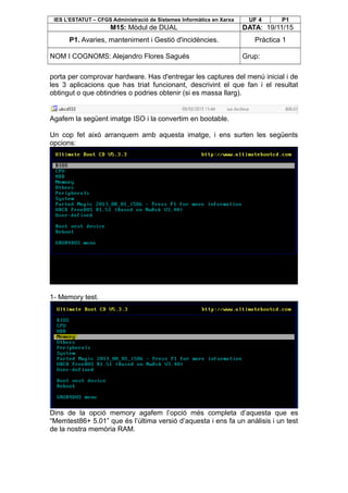 IES L’ESTATUT – CFGS Administració de Sistemes Informàtics en Xarxa UF 4 P1
M15: Mòdul de DUAL DATA: 19/11/15
P1. Avaries, manteniment i Gestió d'incidències. Pràctica 1
NOM I COGNOMS: Alejandro Flores Sagués Grup:
porta per comprovar hardware. Has d'entregar les captures del menú inicial i de
les 3 aplicacions que has triat funcionant, descrivint el que fan i el resultat
obtingut o que obtindries o podries obtenir (si es massa llarg).
Agafem la següent imatge ISO i la convertim en bootable.
Un cop fet això arranquem amb aquesta imatge, i ens surten les següents
opcions:
1- Memory test.
Dins de la opció memory agafem l’opció més completa d’aquesta que es
“Memtest86+ 5.01” que és l’última versió d’aquesta i ens fa un anàlisis i un test
de la nostra memòria RAM.
 