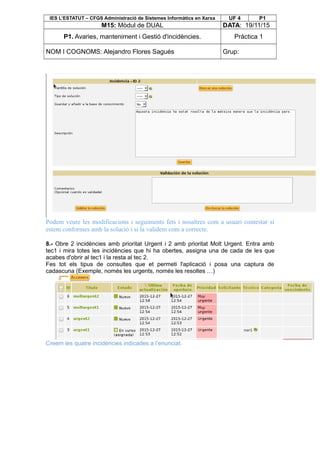IES L’ESTATUT – CFGS Administració de Sistemes Informàtics en Xarxa UF 4 P1
M15: Mòdul de DUAL DATA: 19/11/15
P1. Avaries, manteniment i Gestió d'incidències. Pràctica 1
NOM I COGNOMS: Alejandro Flores Sagués Grup:
Podem veure les modificacions i seguiments fets i nosaltres com a usuari contestar si
estem conformes amb la solució i si la validem com a correcte.
8.- Obre 2 incidències amb prioritat Urgent i 2 amb prioritat Molt Urgent. Entra amb
tec1 i mira totes les incidències que hi ha obertes, assigna una de cada de les que
acabes d'obrir al tec1 i la resta al tec 2.
Fes tot els tipus de consultes que et permeti l'aplicació i posa una captura de
cadascuna (Exemple, només les urgents, només les resoltes …)
Creem les quatre incidències indicades a l’enunciat.
 
