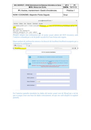 IES L’ESTATUT – CFGS Administració de Sistemes Informàtics en Xarxa UF 4 P1
M15: Mòdul de DUAL DATA: 19/11/15
P1. Avaries, manteniment i Gestió d'incidències. Pràctica 1
NOM I COGNOMS: Alejandro Flores Sagués Grup:
Després afegim una contrasenya per al nostre usuari admin del OCS inventory amb
l’anterior comanda per a tal de poder accedir-hi d’una forma més segura.
Quan acabem de realitzar-ho entrem a la direcció de localhost localhost/ocsreports per a
començar la configuració.
En l’anterior pantalla introduïm les dades del nostre usuari root de Mysql per a tal de
que es pugui crear una base de dades correctament, tal que ens surti després la següent
pantalla.
 