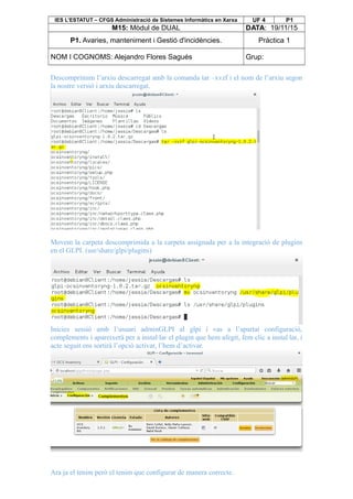 IES L’ESTATUT – CFGS Administració de Sistemes Informàtics en Xarxa UF 4 P1
M15: Mòdul de DUAL DATA: 19/11/15
P1. Avaries, manteniment i Gestió d'incidències. Pràctica 1
NOM I COGNOMS: Alejandro Flores Sagués Grup:
Descomprimim l’arxiu descarregat amb la comanda tar –xvzf i el nom de l’arxiu segon
la nostre versió i arxiu descarregat.
Movem la carpeta descomprimida a la carpeta assignada per a la integració de plugins
en el GLPI. (usr/share/glpi/plugins)
Inicies sessió amb l’usuari adminGLPI al glpi i vas a l’apartat configuració,
complements i apareixerà per a instal·lar el plugin que hem afegit, fem clic a instal·lar, i
acte seguit ens sortirà l’opció activar, l’hem d’activar.
Ara ja el tenim però el tenim que configurar de manera correcte.
 