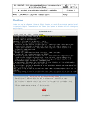 IES L’ESTATUT – CFGS Administració de Sistemes Informàtics en Xarxa UF 4 P1
M15: Mòdul de DUAL DATA: 19/11/15
P1. Avaries, manteniment i Gestió d'incidències. Pràctica 1
NOM I COGNOMS: Alejandro Flores Sagués Grup:
Client Linux
Instal·lem en la màquina client de Linux l’agent ocs amb la comanda apt-get install
ocsinventory-agent i modifiquem de forma que apunti al nostre servidor configurat
anteriorment.
 