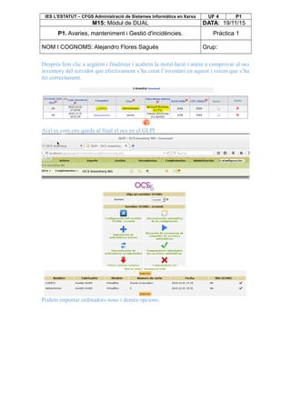 IES L’ESTATUT – CFGS Administració de Sistemes Informàtics en Xarxa UF 4 P1
M15: Mòdul de DUAL DATA: 19/11/15
P1. Avaries, manteniment i Gestió d'incidències. Pràctica 1
NOM I COGNOMS: Alejandro Flores Sagués Grup:
Després fem clic a següent i finalitzar i acabem la instal·lació i anem a comprovar al ocs
inventory del servidor que efectivament s’ha creat l’inventari en aquest i veiem que s’ha
fet correctament.
Així es com ens queda al final el ocs en el GLPI
Podem importar ordinadors nous i demés opcions.
 