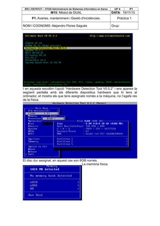 IES L’ESTATUT – CFGS Administració de Sistemes Informàtics en Xarxa UF 4 P1
M15: Mòdul de DUAL DATA: 19/11/15
P1. Avaries, manteniment i Gestió d'incidències. Pràctica 1
NOM I COGNOMS: Alejandro Flores Sagués Grup:
I en aquesta escollim l’opció “Hardware Detection Tool V0.5.2” i ens apareix la
següent pantalla amb els diferents dispositius hardware que hi tens al
ordinador, et mostra els que tens assignats només a la màquina, no t’agafa res
de la física.
El disc dur assignat, en aquest cas son 8GB només.
La memòria física.
 