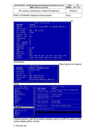 IES L’ESTATUT – CFGS Administració de Sistemes Informàtics en Xarxa UF 4 P1
M15: Mòdul de DUAL DATA: 19/11/15
P1. Avaries, manteniment i Gestió d'incidències. Pràctica 1
NOM I COGNOMS: Alejandro Flores Sagués Grup:
El
processador.
Placa base de la màquina
virtual.
I demés opcions, com és el sistema operatiu que té, la CPU la marca, el seu
model, targeta gràfica i demés.
3- Test disc dur.
 