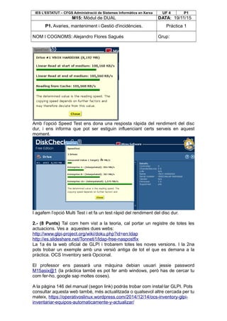 IES L’ESTATUT – CFGS Administració de Sistemes Informàtics en Xarxa UF 4 P1
M15: Mòdul de DUAL DATA: 19/11/15
P1. Avaries, manteniment i Gestió d'incidències. Pràctica 1
NOM I COGNOMS: Alejandro Flores Sagués Grup:
Amb l’opció Speed Test ens dona una resposta ràpida del rendiment del disc
dur, i ens informa que pot ser estiguin influenciant certs serveis en aquest
moment.
I agafem l’opció Multi Test i et fa un test ràpid del rendiment del disc dur.
2.- (8 Punts) Tal com hem vist a la teoria, cal portar un registre de totes les
actuacions. Ves a aquestes dues webs:
http://www.glpi-project.org/wiki/doku.php?id=en:ldap
http://es.slideshare.net/Tonneti1/ldap-free-naspostfix
La 1a és la web oficial de GLPI i trobarem totes les noves versions. I la 2na
pots trobar un exemple amb una versió antiga de tot el que es demana a la
pràctica. OCS Inventory serà Opcional.
El professor ens passarà una màquina debian usuari jessie password
M15asix@1 (la pràctica també es pot fer amb windows, però has de cercar tu
com fer-ho, google sap moltes coses).
A la pàgina 146 del manual (segon link) podràs trobar com instal·lar GLPI. Pots
consultar aquesta web també, més actualitzada o qualsevol altre cercada per tu
mateix, https://operativoslinux.wordpress.com/2014/12/14/ocs-inventory-glpi-
inventariar-equipos-automaticamente-y-actualizar/
 