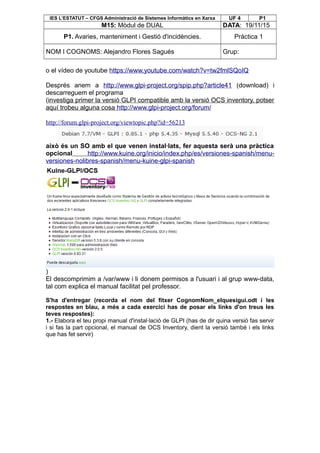 IES L’ESTATUT – CFGS Administració de Sistemes Informàtics en Xarxa UF 4 P1
M15: Mòdul de DUAL DATA: 19/11/15
P1. Avaries, manteniment i Gestió d'incidències. Pràctica 1
NOM I COGNOMS: Alejandro Flores Sagués Grup:
o el vídeo de youtube https://www.youtube.com/watch?v=tw2fmlSQoIQ
Després anem a http://www.glpi-project.org/spip.php?article41 (download) i
descarreguem el programa
(investiga primer la versió GLPI compatible amb la versió OCS inventory, potser
aquí trobeu alguna cosa http://www.glpi-project.org/forum/
http://forum.glpi-project.org/viewtopic.php?id=56213
això és un SO amb el que venen instal·lats, fer aquesta serà una pràctica
opcional http://www.kuine.org/inicio/index.php/es/versiones-spanish/menu-
versiones-nolibres-spanish/menu-kuine-glpi-spanish
)
El descomprimim a /var/www i li donem permisos a l'usuari i al grup www-data,
tal com explica el manual facilitat pel professor.
S'ha d'entregar (recorda el nom del fitxer CognomNom_elquesigui.odt i les
respostes en blau, a més a cada exercici has de posar els links d'on treus les
teves respostes):
1.- Elabora el teu propi manual d'instal·lació de GLPI (has de dir quina versió fas servir
i si fas la part opcional, el manual de OCS Inventory, dient la versió també i els links
que has fet servir)
 