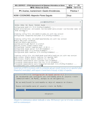 IES L’ESTATUT – CFGS Administració de Sistemes Informàtics en Xarxa UF 4 P1
M15: Mòdul de DUAL DATA: 19/11/15
P1. Avaries, manteniment i Gestió d'incidències. Pràctica 1
NOM I COGNOMS: Alejandro Flores Sagués Grup:
Instal·lem el OCS inventory amb la comanda apt-get install mysql-server apache2 php5
libapache2-mod-php5, amb aquest s’instal·larà el mysql. el php i el apache.
Afegim la contrasenya adient indicada a sota, M15asix@1 per tal d’evitar confusions
amb les contrasenyes.
 