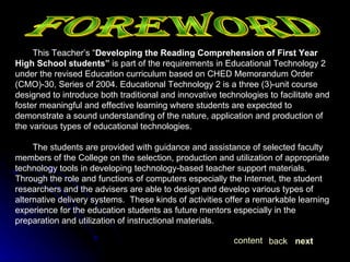 This Teacher’s “ Developing the Reading Comprehension of First Year High School students”  is part of the requirements in Educational Technology 2 under the revised Education curriculum based on CHED Memorandum Order (CMO)-30, Series of 2004. Educational Technology 2 is a three (3)-unit course designed to introduce both traditional and innovative technologies to facilitate and foster meaningful and effective learning where students are expected to demonstrate a sound understanding of the nature, application and production of the various types of educational technologies.  The students are provided with guidance and assistance of selected faculty members of the College on the selection, production and utilization of appropriate technology tools in developing technology-based teacher support materials. Through the role and functions of computers especially the Internet, the student researchers and the advisers are able to design and develop various types of alternative delivery systems.  These kinds of activities offer a remarkable learning experience for the education students as future mentors especially in the preparation and utilization of instructional materials. FOREWORD next back content 