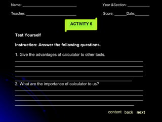Name: ___________________________  Year &Section: ___________  Teacher: _________________________  Score: ______Date:_______ ACTIVITY 6 Test Yourself Instruction: Answer the following questions. 1. Give the advantages of calculator to other tools. ________________________________________________________________________________________________________________________________________________________________________________________________________________________________________________________________________________________ 2. What are the importance of calculator to us? ________________________________________________________________________________________________________________________________________________________________________________________________________________________________ next back content 