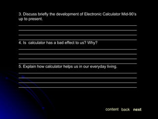 3. Discuss briefly the development of Electronic Calculator Mid-90’s up to present. ________________________________________________________________________________________________________________________________________________________________________________________________________________________ 4. Is  calculator has a bad effect to us? Why? ________________________________________________________________________________________________________________________________________________________________________________________________________________________ 5. Explain how calculator helps us in our everyday living. ________________________________________________________________________________________________________________________________________________________________________________________________________________________ next back content 