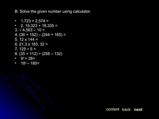 B. Solve the given number using calculator. 1,723 + 2,574 = 2. 15,323 + 18,335 = 3. √ 4,563 – 10 = 4. (36 + 152) – (244 + 165) = 5. 12 x 144 = 6. 21.3 x 183. 32 = 7. 125 ÷ 5 = 8. (35 + 112) ÷ (258 – 132) 9 3  + 28= 18 3  – 180= next back content 
