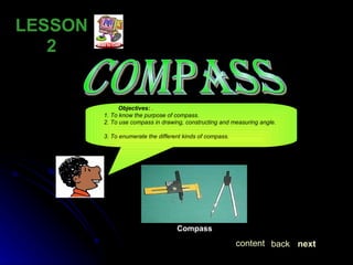 COMPASS LESSON  2 Objectives:  .  1. To know the purpose of compass. 2. To use compass in drawing, constructing and measuring angle.  3. To enumerate the different kinds of compass. Compass   next back content 