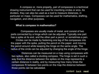 A  compass  or, more properly,  pair of compasses  is a technical drawing instrument that can be used for inscribing circles or arcs. As dividers, they can also be used as a tool to measure distances, in particular on maps. Compasses can be used for mathematics, drafting, navigation, and other purposes. What is compass in mathematics? Compasses are usually made of metal, and consist of two parts connected by a hinge which can be adjusted. Typically one part has a spike at its end, and the other part a pencil, or sometimes a pen.  Circles can be made by fastening one leg of the compasses into the paper with the spike, putting the pencil on the paper, and moving the pencil around while keeping the hinge on the same angle. The radius of the circle can be adjusted by changing the angle of the hinge. Distances can be measured on a map using compasses with two spikes, also called a dividing compass. The hinge is set in such a way that the distance between the spikes on the map represents a certain distance in reality, and by measuring how many times the compasses fit between two points on the map the distance between those points can be calculated. next back content 