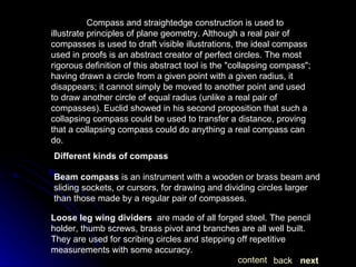 Compass and straightedge construction is used to illustrate principles of plane geometry. Although a real pair of compasses is used to draft visible illustrations, the ideal compass used in proofs is an abstract creator of perfect circles. The most rigorous definition of this abstract tool is the "collapsing compass"; having drawn a circle from a given point with a given radius, it disappears; it cannot simply be moved to another point and used to draw another circle of equal radius (unlike a real pair of compasses). Euclid showed in his second proposition that such a collapsing compass could be used to transfer a distance, proving that a collapsing compass could do anything a real compass can do. Different kinds of compass   Beam compass  is an instrument with a wooden or brass beam and sliding sockets, or cursors, for drawing and dividing circles larger than those made by a regular pair of compasses.  Loose leg wing dividers   are made of all forged steel. The pencil holder, thumb screws, brass pivot and branches are all well built. They are used for scribing circles and stepping off repetitive measurements with some accuracy. next back content 