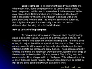 Scribe-compass   is an instrument used by carpenters and other tradesmen. Some compasses can be used to scribe circles, bisect angles and in this case to trace a line. It is the compass in the most simple form. Both branches are crimped metal. One branch has a pencil sleeve while the other branch is crimped with a fine point protruding from the end. The wing nut serves two purposes, first it tightens the pencil and secondly it locks in the desired distance when the wing nut is turned clockwise. How to use a drafting compass: To draw arcs or circles on architectural plans or engineering plans, a compass is used. One arm of a compass has a needle, or shoulder needle. The other arm contains drafting lead. To draw a circle or arc, first adjust the width, or spread, of the compass. Then place the compass needle at the center of the circle where the two center lines intersect. Rotate the compass to draw the line. This is accomplished by twisting the thumb and forefinger. During rotation, lean the outer edge of the compass in the direction of the movement. The drafting lead in a compass should be sharpened to a chisel point. This will result in a line of even thickness during rotation. The compass lead must be soft (F or HB) so the circle can be drawn with dark object lines.  next back content 