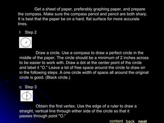 Get a sheet of paper, preferably graphing paper, and prepare the compass. Make sure the compass pencil and pencil are both sharp. It is best that the paper be on a hard, flat surface for more accurate lines.   Step 2 Draw a circle. Use a compass to draw a perfect circle in the middle of the paper. The circle should be a minimum of 2 inches across to be easier to work with. Draw a dot at the center point of the circle and label it "O." Leave a lot of free space around the circle to draw on in the following steps. A one circle width of space all around the original circle is good. (Black circle.)   Step 3 Obtain the first vertex. Use the edge of a ruler to draw a straight, vertical line through either side of the circle so that it passes through point "O." next back content 