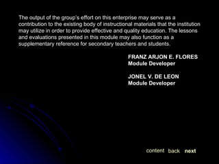 The output of the group’s effort on this enterprise may serve as a contribution to the existing body of instructional materials that the institution may utilize in order to provide effective and quality education. The lessons and evaluations presented in this module may also function as a supplementary reference for secondary teachers and students. FRANZ ARJON E. FLORES Module Developer JONEL V. DE LEON Module Developer next back content 