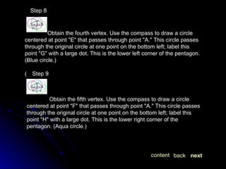   Step 8 Obtain the fourth vertex. Use the compass to draw a circle centered at point "E" that passes through point "A." This circle passes through the original circle at one point on the bottom left; label this point "G" with a large dot. This is the lower left corner of the pentagon. (Blue circle.)   Step 9 Obtain the fifth vertex. Use the compass to draw a circle centered at point "F" that passes through point "A." This circle passes through the original circle at one point on the bottom left; label this point "H" with a large dot. This is the lower right corner of the pentagon. (Aqua circle.) next back content 
