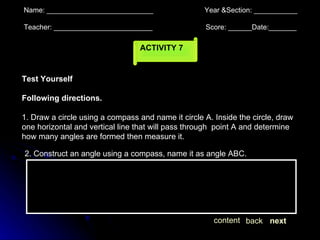 ACTIVITY 7 Name: ___________________________  Year &Section: ___________  Teacher: _________________________  Score: ______Date:_______ Test Yourself Following directions. 1. Draw a circle using a compass and name it circle A. Inside the circle, draw one horizontal and vertical line that will pass through  point A and determine how many angles are formed then measure it. next back content 2. Construct an angle using a compass, name it as angle ABC. 
