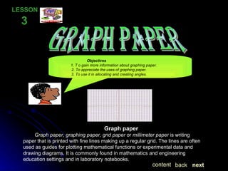 GRAPH PAPER LESSON  3  Graph paper Graph paper, graphing paper, grid paper  or  millimeter paper  is writing paper that is printed with fine lines making up a regular grid. The lines are often used as guides for plotting mathematical functions or experimental data and drawing diagrams. It is commonly found in mathematics and engineering education settings and in laboratory notebooks. Objectives   1. T o gain more information about graphing paper.   2. To appreciate the uses of graphing paper.   3. To use it in allocating and creating angles. next back content 