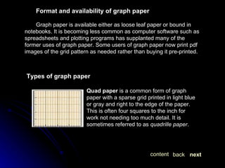 Format and availability of graph paper Graph paper is available either as loose leaf paper or bound in notebooks. It is becoming less common as computer software such as spreadsheets and plotting programs has supplanted many of the former uses of graph paper. Some users of graph paper now print pdf images of the grid pattern as needed rather than buying it pre-printed. Types of graph paper Quad paper  is a common form of graph paper with a sparse grid printed in light blue or gray and right to the edge of the paper. This is often four squares to the inch for work not needing too much detail. It is sometimes referred to as  quadrille paper . next back content 