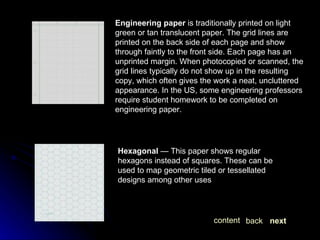 Engineering paper  is traditionally printed on light green or tan translucent paper. The grid lines are printed on the back side of each page and show through faintly to the front side. Each page has an unprinted margin. When photocopied or scanned, the grid lines typically do not show up in the resulting copy, which often gives the work a neat, uncluttered appearance. In the US, some engineering professors require student homework to be completed on engineering paper. Hexagonal  — This paper shows regular hexagons instead of squares. These can be used to map geometric tiled or tessellated designs among other uses next back content 
