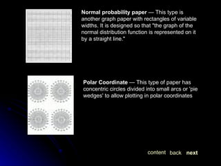 Normal probability paper  — This type is another graph paper with rectangles of variable widths. It is designed so that "the graph of the normal distribution function is represented on it by a straight line."  Polar Coordinate  — This type of paper has concentric circles divided into small arcs or 'pie wedges' to allow plotting in polar coordinates next back content 