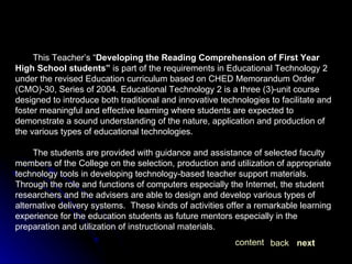 This Teacher’s “ Developing the Reading Comprehension of First Year High School students”  is part of the requirements in Educational Technology 2 under the revised Education curriculum based on CHED Memorandum Order (CMO)-30, Series of 2004. Educational Technology 2 is a three (3)-unit course designed to introduce both traditional and innovative technologies to facilitate and foster meaningful and effective learning where students are expected to demonstrate a sound understanding of the nature, application and production of the various types of educational technologies.  The students are provided with guidance and assistance of selected faculty members of the College on the selection, production and utilization of appropriate technology tools in developing technology-based teacher support materials. Through the role and functions of computers especially the Internet, the student researchers and the advisers are able to design and develop various types of alternative delivery systems.  These kinds of activities offer a remarkable learning experience for the education students as future mentors especially in the preparation and utilization of instructional materials. next back content 