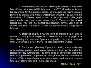 3. Home renovation. Are you planning to remodel but not sure how different elements will fit into your rooms? Trial and error is way too expensive for the average person, so measure the rooms you are planning to change and make a graph paper drawing. You can find the dimensions of different furniture and accessories and make graph paper versions of them to see where they fit. These can be moved around until you find the perfect configuration, saving you a lot of money and time, as well as a few backaches from moving heavy furniture. 4. Statistical charts. If you are trying to explain a set of data to someone, nothing is as helpful as a visual aid such as a graph or a chart showing the facts and figures in a graphic, easy to understand form. Sometimes a picture truly does speak louder than words. 5. Craft project planning. If you are planning a cross stitching or embroidery project, graph paper can be the best way to make the project perfectly symmetrical. The same goes for any project where the medium is permanent, or permanent enough that trial and error simply isn't an efficient idea. Graph paper can also be used to make patterns for scrap booking tags and other paper effects.  next back content 