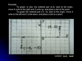 Example: To graph, or plot, the ordered pair (4,3), start at the origin, move 4 units to the right and 3 units up, and place a dot at the point. To graph the ordered pair (-4, -3), start at the origin, move 4 units to the left and 3 units down, and place a dot on a point. next back content 