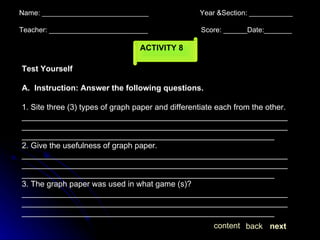 Name: ___________________________  Year &Section: ___________  Teacher: _________________________  Score: ______Date:_______ ACTIVITY 8 Test Yourself A.  Instruction: Answer the following questions. 1. Site three (3) types of graph paper and differentiate each from the other. _________________________________________________________________________________________________________________________________________________________________________________ 2. Give the usefulness of graph paper. _________________________________________________________________________________________________________________________________________________________________________________ 3. The graph paper was used in what game (s)? _________________________________________________________________________________________________________________________________________________________________________________ next back content 