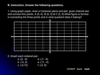 B. Instruction. Answer the following questions. 1. Using graph paper, draw a Cartesian plane and plot  given ordered pair and connect this points. A (0,-4)  B (0, 0) & C (2, 0).What figure is formed in connecting the three points and in what quadrant does it belong? 2. Graph each ordered pair. a. (2, -3) d. (-7, -5) b. (-4, 2) e. (11, -4) c. (-5,12) f. (-5, 8) next back content 