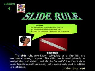 SLIDE RULE LESSON  4 Slide Rule The  slide rule , also known colloquially as a  slips tick , is a mechanical analog computer. The slide rule is used primarily for multiplication and division, and also for "scientific" functions such as roots, logarithms and trigonometry, but is not normally used for addition or subtraction. Objectives:   1. To familiarize the physical design of slide rule.   2. To appreciate the importance of slide rule.   3. To apply it in trigonometry, logarithm, and exponential. next back content 