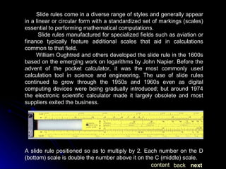 Slide rules come in a diverse range of styles and generally appear in a linear or circular form with a standardized set of markings (scales) essential to performing mathematical computations. Slide rules manufactured for specialized fields such as aviation or finance typically feature additional scales that aid in calculations common to that field. William Oughtred and others developed the slide rule in the 1600s based on the emerging work on logarithms by John Napier. Before the advent of the pocket calculator, it was the most commonly used calculation tool in science and engineering. The use of slide rules continued to grow through the 1950s and 1960s even as digital computing devices were being gradually introduced; but around 1974 the electronic scientific calculator made it largely obsolete and most suppliers exited the business. A slide rule positioned so as to multiply by 2. Each number on the D (bottom) scale is double the number above it on the C (middle) scale. next back content 