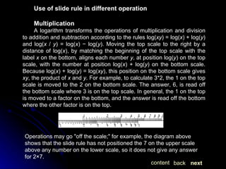 Use of slide rule in different operation Multiplication A logarithm transforms the operations of multiplication and division to addition and subtraction according to the rules log( xy ) = log( x ) + log( y ) and log( x  /  y ) = log( x ) − log( y ). Moving the top scale to the right by a distance of log( x ), by matching the beginning of the top scale with the label  x  on the bottom, aligns each number  y , at position log( y ) on the top scale, with the number at position log( x ) + log( y ) on the bottom scale. Because log( x ) + log( y ) = log( xy ), this position on the bottom scale gives  xy , the product of  x  and  y . For example, to calculate 3*2, the 1 on the top scale is moved to the 2 on the bottom scale. The answer, 6, is read off the bottom scale where 3 is on the top scale. In general, the 1 on the top is moved to a factor on the bottom, and the answer is read off the bottom where the other factor is on the top. Operations may go "off the scale;" for example, the diagram above shows that the slide rule has not positioned the 7 on the upper scale above any number on the lower scale, so it does not give any answer for 2×7.  next back content 