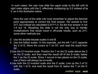 In such cases, the user may slide the upper scale to the left until its right index aligns with the 2, effectively multiplying by 0.2 instead of by 2, as in the illustration below: Here the user of the slide rule must remember to adjust the decimal point appropriately to correct the final answer. We wanted to find 2×7, but instead we calculated 0.2×7=1.4. So the true answer is not 1.4 but 14. Resetting the slide is not the only way to handle multiplications that would result in off-scale results, such as 2×7; some other methods are: Use the double-decade scales A and B. Use the folded scales. In this example, set the left 1 of C opposite the 2 of D. Move the cursor to 7 on CF, and read the result from DF. 3.Use the CI inverted scale. Position the 7 on the CI scale above the 2 on the D scale, and then read the result off of the D scale, below the 1 on the CI scale. Since 1 occurs in two places on the CI scale, one of them will always be on-scale. 4.Use both the CI inverted scale and the C scale. Line up the 2 of CI with the 1 of D, and read the result from D, below the 7 on the C scale. next back content 