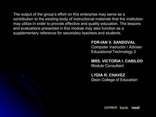The output of the group’s effort on this enterprise may serve as a contribution to the existing body of instructional materials that the institution may utilize in order to provide effective and quality education. The lessons and evaluations presented in this module may also function as a supplementary reference for secondary teachers and students. FOR-IAN V. SANDOVAL Computer Instructor / Adviser Educational Technology 2 MRS. VICTORIA I. CABILDO Module Consultant LYDIA R. CHAVEZ Dean College of Education  next back content 