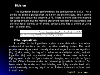 Division The illustration below demonstrates the computation of 5.5/2. The 2 on the top scale is placed over the 5.5 on the bottom scale. The 1 on the top scale lies above the quotient, 2.75. There is more than one method for doing division, but the method presented here has the advantage that the final result cannot be off-scale, because one has a choice of using the 1 at either end. Other operations In addition to the logarithmic scales, some slide rules have other mathematical functions encoded on other auxiliary scales. The most popular were trigonometric, usually sine and tangent, common logarithm (log10) (for taking the log of a value on a multiplier scale), natural logarithm (ln) and exponential ( ex ) scales. Some rules include a Pythagorean scale, to figure sides of triangles, and a scale to figure circles. Others feature scales for calculating hyperbolic functions. On linear rules, the scales and their labeling are highly standardized, with variation usually occurring only in terms of which scales are included and in what order: next back content 