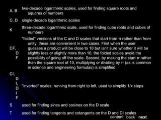next back content used for finding tangents and cotangents on the D and DI scales T used for finding sines and cosines on the D scale S "inverted" scales, running from right to left, used to simplify 1/ x  steps CI, DI, DIF "folded" versions of the C and D scales that start from  π  rather than from unity; these are convenient in two cases. First when the user guesses a product will be close to 10 but isn't sure whether it will be slightly less or slightly more than 10, the folded scales avoid the possibility of going off the scale. Second, by making the start π rather than the square root of 10, multiplying or dividing by π (as is common in science and engineering formulas) is simplified. CF, DF three-decade logarithmic scale, used for finding cube roots and cubes of numbers K single-decade logarithmic scales C, D two-decade logarithmic scales, used for finding square roots and squares of numbers A, B 