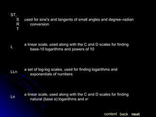 next back content a linear scale, used along with the C and D scales for finding natural (base e) logarithms and  e x Ln a set of log-log scales, used for finding logarithms and exponentials of numbers LLn a linear scale, used along with the C and D scales for finding base-10 logarithms and powers of 10 L used for sine's and tangents of small angles and degree–radian conversion ST, SRT 