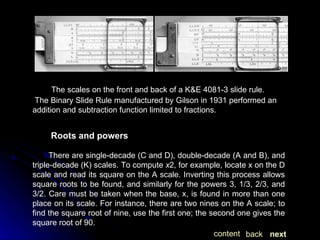 The scales on the front and back of a K&E 4081-3 slide rule.  The Binary Slide Rule manufactured by Gilson in 1931 performed an addition and subtraction function limited to fractions.  Roots and powers There are single-decade (C and D), double-decade (A and B), and triple-decade (K) scales. To compute  x 2, for example, locate x on the D scale and read its square on the A scale. Inverting this process allows square roots to be found, and similarly for the powers 3, 1/3, 2/3, and 3/2. Care must be taken when the base, x, is found in more than one place on its scale. For instance, there are two nines on the A scale; to find the square root of nine, use the first one; the second one gives the square root of 90. next back content 