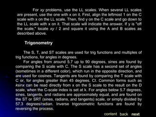 For  xy  problems, use the LL scales. When several LL scales are present, use the one with x on it. First, align the leftmost 1 on the C scale with x on the LL scale. Then, find y on the C scale and go down to the LL scale with x on it. That scale will indicate the answer. If y is "off the scale," locate  xy  / 2 and square it using the A and B scales as described above. Trigonometry The S, T, and ST scales are used for trig functions and multiples of trig functions, for angles in degrees. For angles from around 5.7 up to 90 degrees, sines are found by comparing the S scale with C. The S scale has a second set of angles (sometimes in a different color), which run in the opposite direction, and are used for cosines. Tangents are found by comparing the T scale with C or, for angles greater than 45 degrees, CI. Common forms such as  k sin x  can be read directly from x on the S scale to the result on the D scale, when the C-scale index is set at k. For angles below 5.7 degrees, sines, tangents, and radians are approximately equal, and are found on the ST or SRT (sines, radians, and tangents) scale, or simply divided by 57.3 degrees/radian. Inverse trigonometric functions are found by reversing the process. next back content 