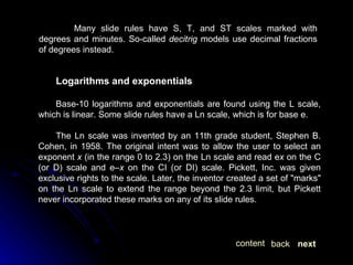 Many slide rules have S, T, and ST scales marked with degrees and minutes. So-called  decitrig  models use decimal fractions of degrees instead. Logarithms and exponentials Base-10 logarithms and exponentials are found using the L scale, which is linear. Some slide rules have a Ln scale, which is for base e. The Ln scale was invented by an 11th grade student, Stephen B. Cohen, in 1958. The original intent was to allow the user to select an exponent  x  (in the range 0 to 2.3) on the Ln scale and read e x  on the C (or D) scale and e– x  on the CI (or DI) scale. Pickett, Inc. was given exclusive rights to the scale. Later, the inventor created a set of "marks" on the Ln scale to extend the range beyond the 2.3 limit, but Pickett never incorporated these marks on any of its slide rules. next back content 