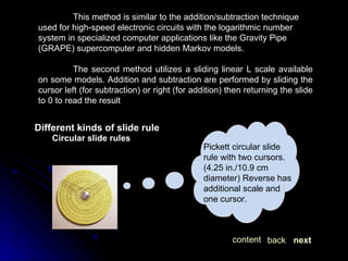 This method is similar to the addition/subtraction technique used for high-speed electronic circuits with the logarithmic number system in specialized computer applications like the Gravity Pipe (GRAPE) supercomputer and hidden Markov models. The second method utilizes a sliding linear L scale available on some models. Addition and subtraction are performed by sliding the cursor left (for subtraction) or right (for addition) then returning the slide to 0 to read the result  Different kinds of slide rule Circular slide rules Pickett circular slide rule with two cursors. (4.25 in./10.9 cm diameter) Reverse has additional scale and one cursor.  next back content 